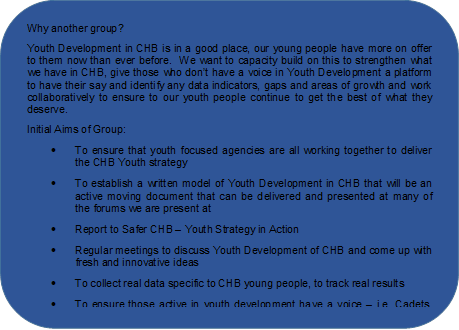 Why another group?
Youth Development in CHB is in a good place, our young people have more on offer to them now than ever before.  We want to capacity build on this to strengthen what we have in CHB, give those who don’t have a voice in Youth Development a platform to have their say and identify any data indicators, gaps and areas of growth and work collaboratively to ensure to our youth people continue to get the best of what they deserve. 
Initial Aims of Group:
•	To ensure that youth focused agencies are all working together to deliver the CHB Youth strategy
•	To establish a written model of Youth Development in CHB that will be an active moving document that can be delivered and presented at many of the forums we are present at
•	Report to Safer CHB – Youth Strategy in Action 
•	Regular meetings to discuss Youth Development of CHB and come up with fresh and innovative ideas
•	To collect real data specific to CHB young people, to track real results
•	To ensure those active in youth development have a voice – i.e. Cadets, Scouts, Volunteer groups

