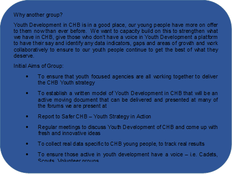 Why another group?
Youth Development in CHB is in a good place, our young people have more on offer to them now than ever before.  We want to capacity build on this to strengthen what we have in CHB, give those who don’t have a voice in Youth Development a platform to have their say and identify any data indicators, gaps and areas of growth and work collaboratively to ensure to our youth people continue to get the best of what they deserve. 
Initial Aims of Group:
•	To ensure that youth focused agencies are all working together to deliver the CHB Youth strategy
•	To establish a written model of Youth Development in CHB that will be an active moving document that can be delivered and presented at many of the forums we are present at
•	Report to Safer CHB – Youth Strategy in Action 
•	Regular meetings to discuss Youth Development of CHB and come up with fresh and innovative ideas
•	To collect real data specific to CHB young people, to track real results
•	To ensure those active in youth development have a voice – i.e. Cadets, Scouts, Volunteer groups

